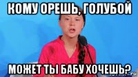 кому орешь, голубой может ты бабу хочешь?