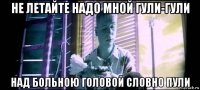 не летайте надо мной гули-гули над больною головой словно пули