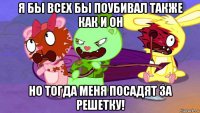 я бы всех бы поубивал также как и он но тогда меня посадят за решетку!
