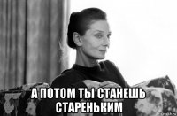  а потом ты станешь стареньким