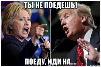 ты не поедешь! поеду, иди на....