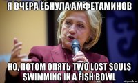 я вчера ёбнула амфетаминов но, потом опять two lost souls swimming in a fish bowl