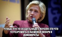  чтобы что то создать надо с начало это что то разрушить.(с)бешеная хилари и демонкраты