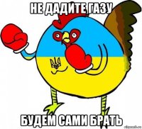 не дадите газу будем сами брать
