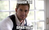 какой ты приятный