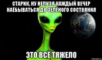 старик, ну нельзя каждый вечер наёбываться до зелёного состояния это всё тяжело