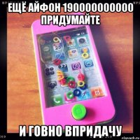 ещё айфон 190000000000 придумайте и говно впридачу