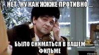нет , ну как жжже противно ... было сниматься в вашем фильме