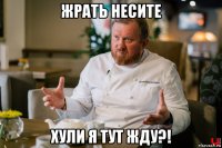 жрать несите хули я тут жду?!