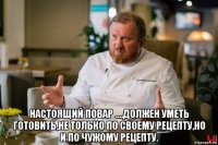 настоящий повар ....должен уметь готовить,не только по своему рецепту,но и по чужому рецепту.