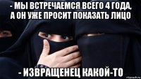 - мы встречаемся всего 4 года, а он уже просит показать лицо - извращенец какой-то