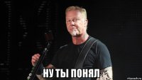  ну ты понял