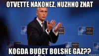 otvette nakonez, nuzhno znat kogda budet bolshe gaz??