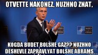 otvette nakonez, nuzhno znat, kogda budet bolshe gaz?? nuzhno deshevle zapravlyat bolshe abrams