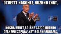 otvette nakonez, nuzhno znat, kogda budet bolshe gaz?? nuzhno deshevle zapravlyat bolshe abrams.