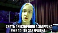  срать преспичило а загрузка уже почти завершена...