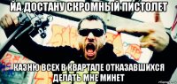 йа достану скромный пистолет казню всех в квартале отказавшихся делать мне минет