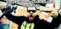 а ты уже скачал альбомчики kinga orgasmusa?! 