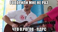 говорили мне не раз что о.рогов - пдрс