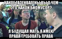 какое газенвагены вы о чем это какой биомусор? я будущая мать я имею права требовать права