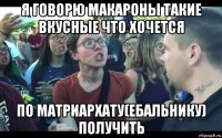 я говорю макароны такие вкусные что хочется по матриархату(ебальнику) получить