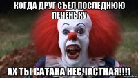 когда друг съел последнюю печеньку ах ты сатана несчастная!!!1
