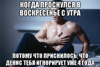 когда проснулся в воскресенье с утра потому что приснилось, что денис тебя игнорирует уже 4 года