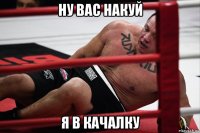 ну вас накуй я в качалку