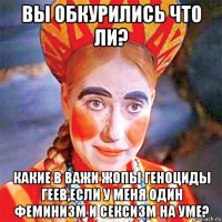 вы обкурились что ли? какие в важи жопы геноциды геев,если у меня один феминизм и сексизм на уме?