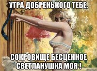 утра добренького тебе, сокровище бесценное светланушка моя !