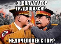 - эксплуататор трудящихся? - недочеловек с гор?