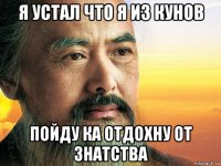 я устал что я из кунов пойду ка отдохну от знатства