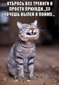 отбрось все тревоги и просто приходи...))) хочешь выпей я пойму... 
