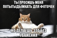 ты просишь меня потыгыдымкать для фоточек но делаешь это без уважения