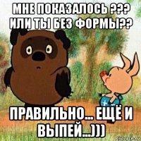мне показалось ??? или ты без формы?? правильно... ещё и выпей...)))