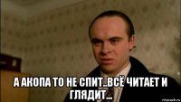  а акопа то не спит..всё читает и глядит...