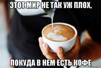 этот мир не так уж плох, покуда в нем есть кофе