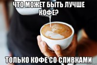 что может быть лучше кофе? только кофе со сливками