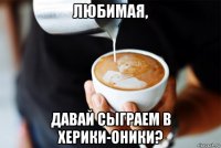любимая, давай сыграем в херики-оники?