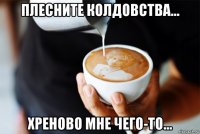 плесните колдовства... хреново мне чего-то...