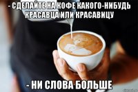 - сделайте на кофе какого-нибудь красавца или красавицу - ни слова больше