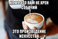 кофе это вам не хрен собачий это произведение искусства