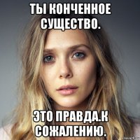 ты конченное существо. это правда.к сожалению.