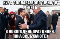 курс доллара, володя, надо менять в новогодние праздники, пока все бухают)))