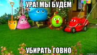 ура! мы будем убирать говно