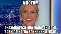 а потом оказывается, она молоток дома забыла, когда блинчики делала