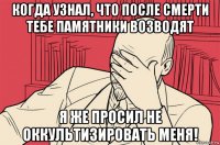 когда узнал, что после смерти тебе памятники возводят я же просил не оккультизировать меня!
