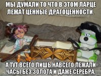 мы думали то что в этом ларце лежат ценные драгоценности. а тут всего лишь навсего лежали часы без золота и даже серебра.