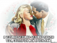  я безумно-безумно-безумно люблю тебя, светлячок мой яркенький !