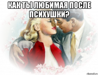 как ты любимая после психушки? 